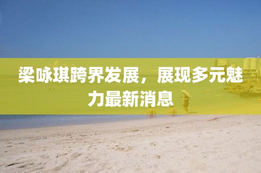 梁咏琪跨界发展，展现多元魅力最新消息