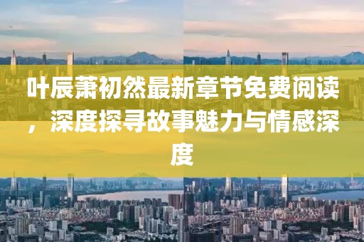 叶辰萧初然最新章节免费阅读，深度探寻故事魅力与情感深度
