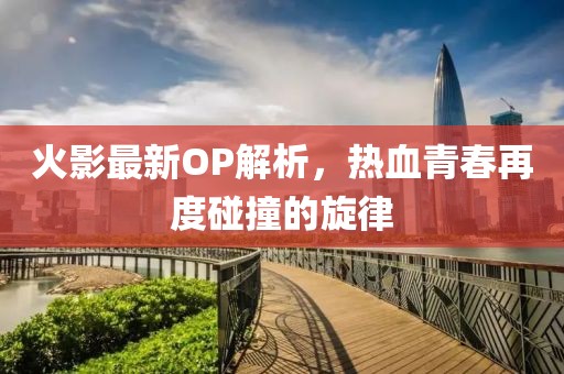 火影最新OP解析，热血青春再度碰撞的旋律