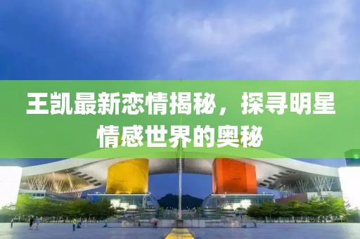 王凯最新恋情揭秘，探寻明星情感世界的奥秘