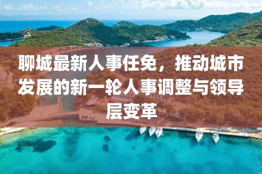 聊城最新人事任免，推动城市发展的新一轮人事调整与领导层变革