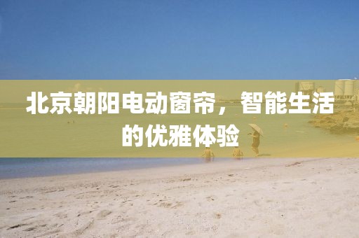 北京朝阳电动窗帘，智能生活的优雅体验