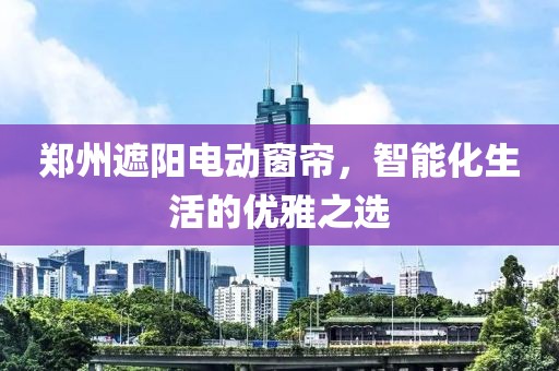 郑州遮阳电动窗帘，智能化生活的优雅之选