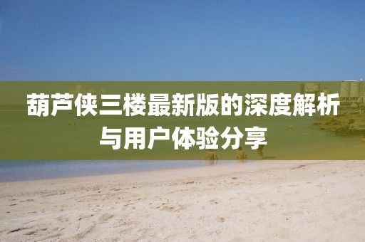 葫芦侠三楼最新版的深度解析与用户体验分享