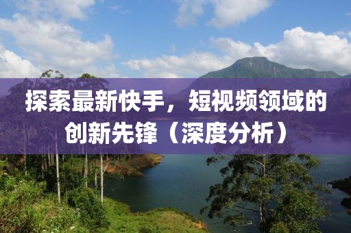 探索最新快手，短视频领域的创新先锋（深度分析）