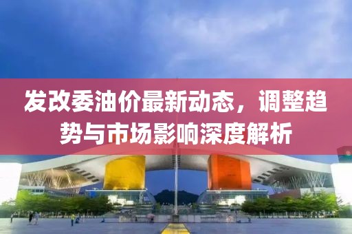 发改委油价最新动态，调整趋势与市场影响深度解析