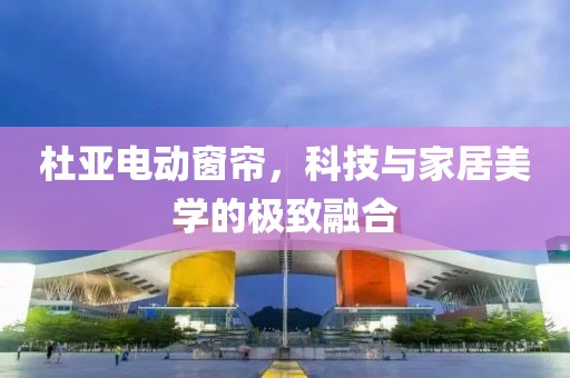 杜亚电动窗帘，科技与家居美学的极致融合