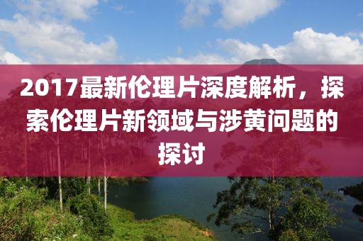 2017最新伦理片深度解析，探索伦理片新领域与涉黄问题的探讨