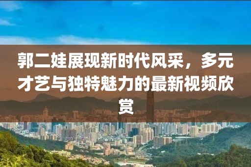 郭二娃展现新时代风采，多元才艺与独特魅力的最新视频欣赏