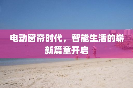 电动窗帘时代，智能生活的崭新篇章开启