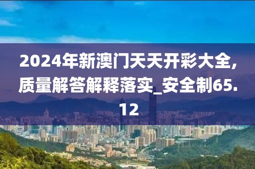 2024年新澳门天天开彩大全,质量解答解释落实_安全制65.12