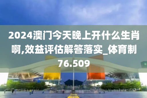 2024澳门今天晚上开什么生肖啊,效益评估解答落实_体育制76.509