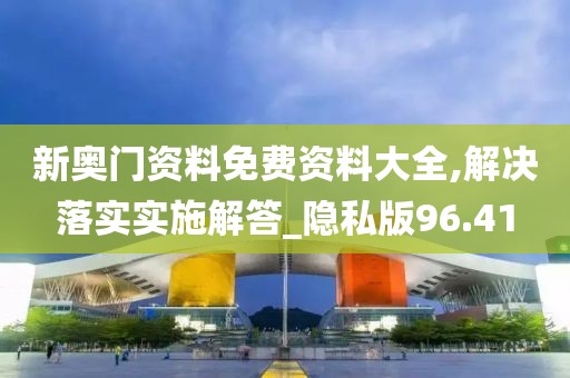 新奥门资料免费资料大全,解决落实实施解答_隐私版96.41