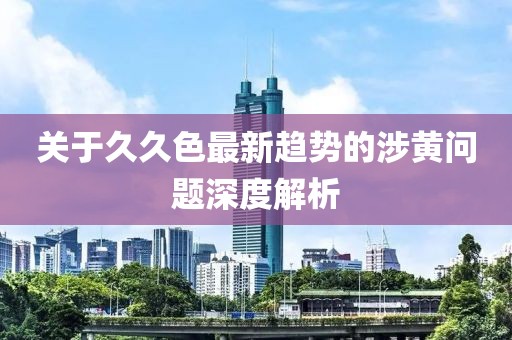 关于久久色最新趋势的涉黄问题深度解析