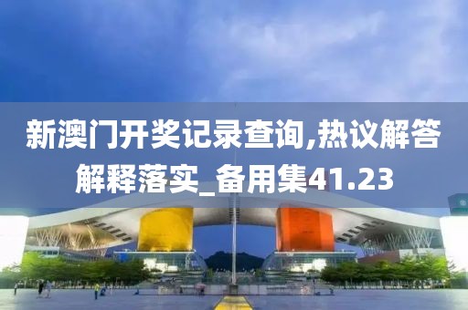新澳门开奖记录查询,热议解答解释落实_备用集41.23