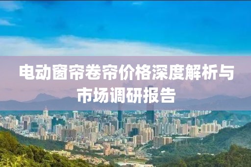 电动窗帘卷帘价格深度解析与市场调研报告