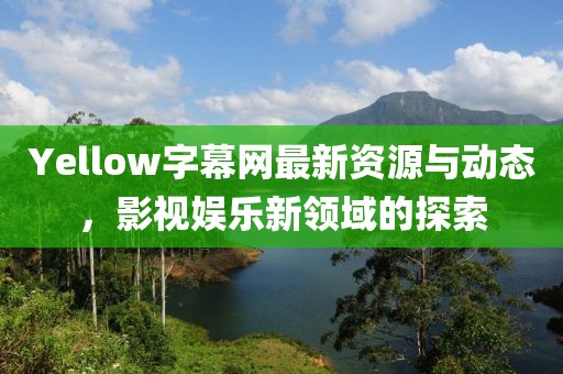 Yellow字幕网最新资源与动态，影视娱乐新领域的探索