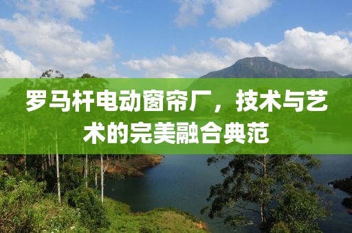 罗马杆电动窗帘厂，技术与艺术的完美融合典范