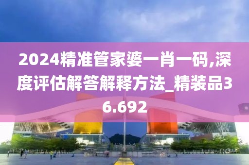2024精准管家婆一肖一码,深度评估解答解释方法_精装品36.692