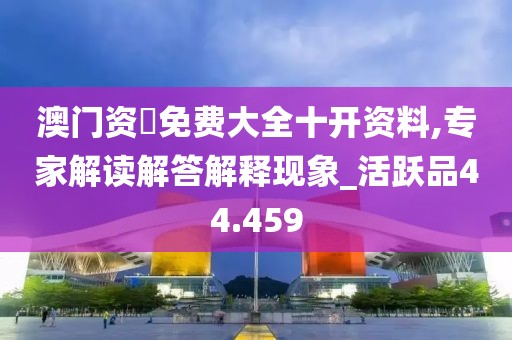 澳门资枓免费大全十开资料,专家解读解答解释现象_活跃品44.459