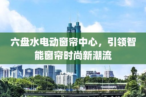 六盘水电动窗帘中心，引领智能窗帘时尚新潮流
