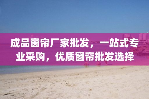 成品窗帘厂家批发，一站式专业采购，优质窗帘批发选择