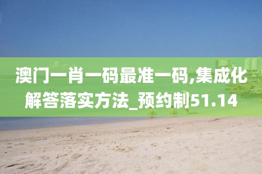 澳门一肖一码最准一码,集成化解答落实方法_预约制51.14