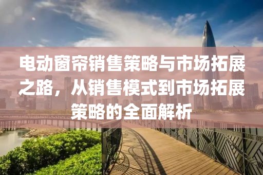 电动窗帘销售策略与市场拓展之路，从销售模式到市场拓展策略的全面解析