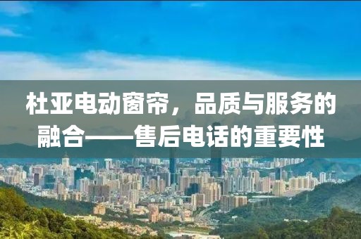 杜亚电动窗帘，品质与服务的融合——售后电话的重要性