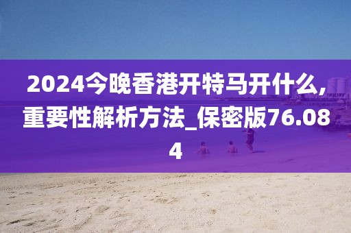2024今晚香港开特马开什么,重要性解析方法_保密版76.084