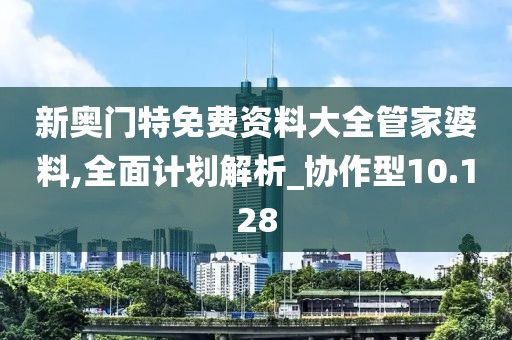 新奥门特免费资料大全管家婆料,全面计划解析_协作型10.128