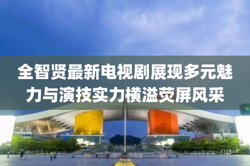 全智贤最新电视剧展现多元魅力与演技实力横溢荧屏风采