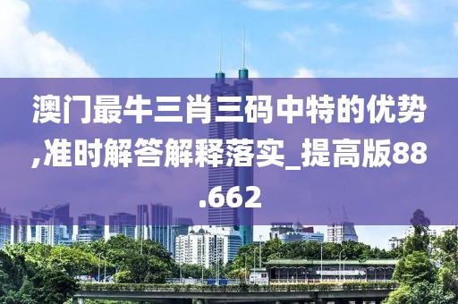 澳门最牛三肖三码中特的优势,准时解答解释落实_提高版88.662