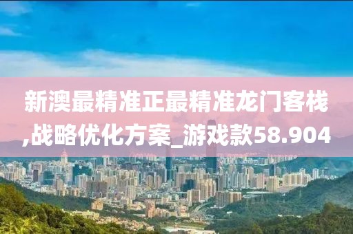 新澳最精准正最精准龙门客栈,战略优化方案_游戏款58.904