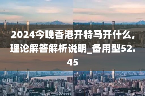 2024今晚香港开特马开什么,理论解答解析说明_备用型52.45