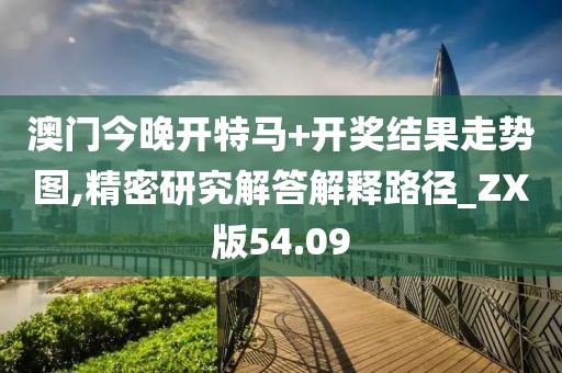 澳门今晚开特马+开奖结果走势图,精密研究解答解释路径_ZX版54.09