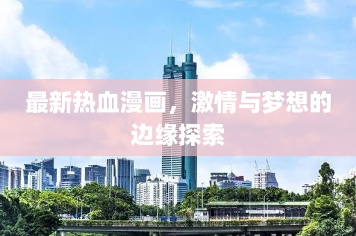 最新热血漫画，激情与梦想的边缘探索