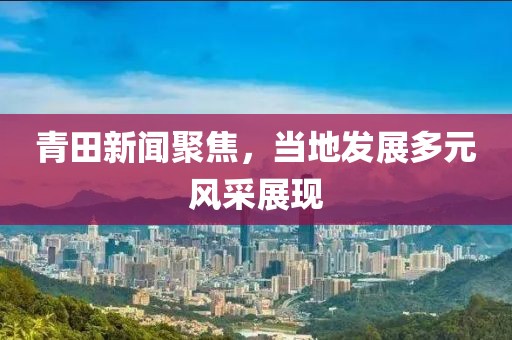 青田新闻聚焦，当地发展多元风采展现