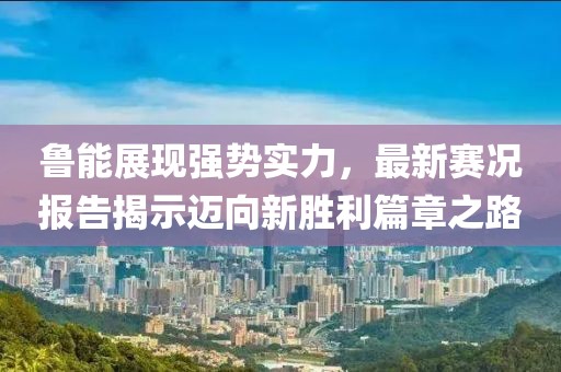 鲁能展现强势实力，最新赛况报告揭示迈向新胜利篇章之路