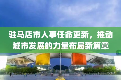 驻马店市人事任命更新，推动城市发展的力量布局新篇章