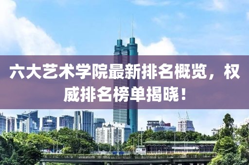 六大艺术学院最新排名概览，权威排名榜单揭晓！