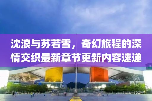 沈浪与苏若雪，奇幻旅程的深情交织最新章节更新内容速递