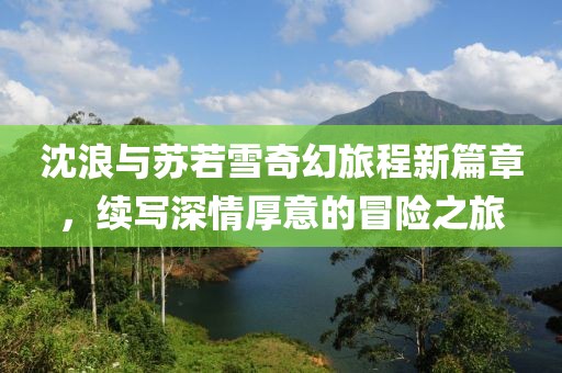 沈浪与苏若雪奇幻旅程新篇章，续写深情厚意的冒险之旅