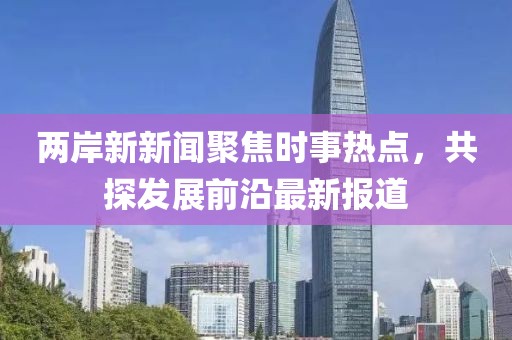 两岸新新闻聚焦时事热点，共探发展前沿最新报道