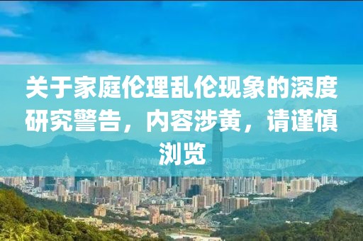 关于家庭伦理乱伦现象的深度研究警告，内容涉黄，请谨慎浏览