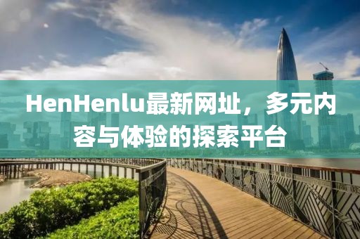 HenHenlu最新网址，多元内容与体验的探索平台