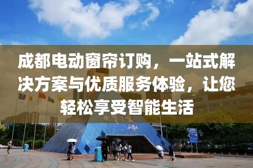 成都电动窗帘订购，一站式解决方案与优质服务体验，让您轻松享受智能生活