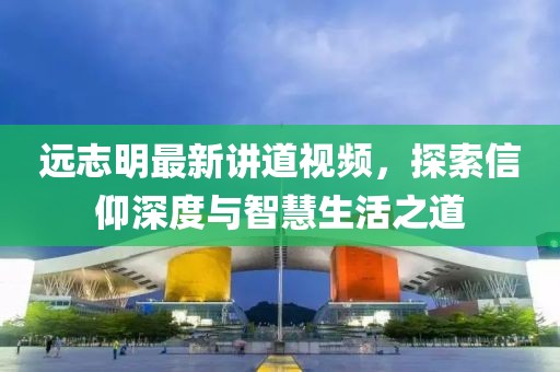 远志明最新讲道视频，探索信仰深度与智慧生活之道