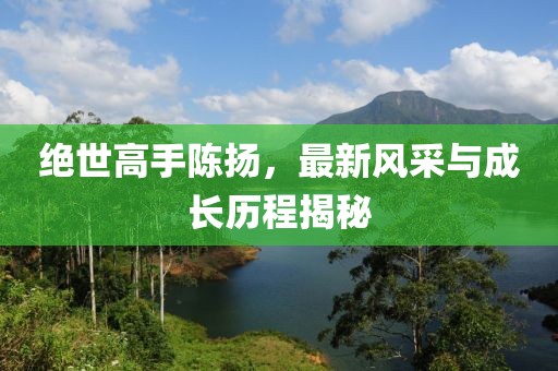 绝世高手陈扬，最新风采与成长历程揭秘