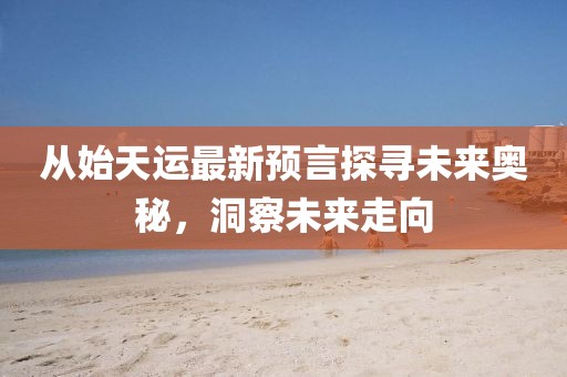 从始天运最新预言探寻未来奥秘，洞察未来走向